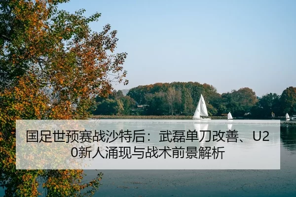 国足世预赛战沙特后：武磊单刀改善、U20新人涌现与战术前景解析