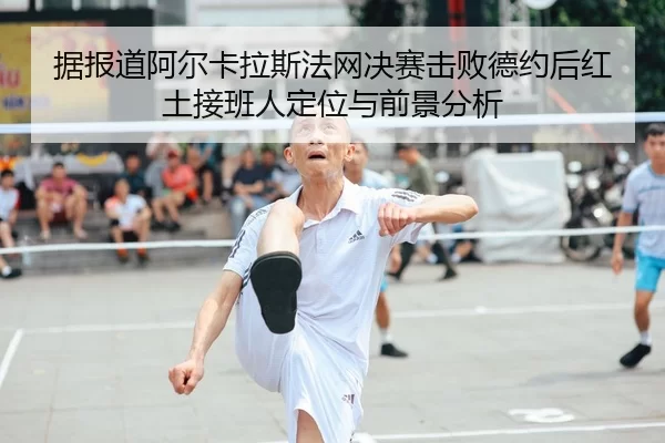 据报道阿尔卡拉斯法网决赛击败德约后红土接班人定位与前景分析